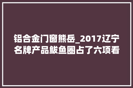 铝合金门窗熊岳_2017辽宁名牌产品鲅鱼圈占了六项看看这个荣誉花落谁家