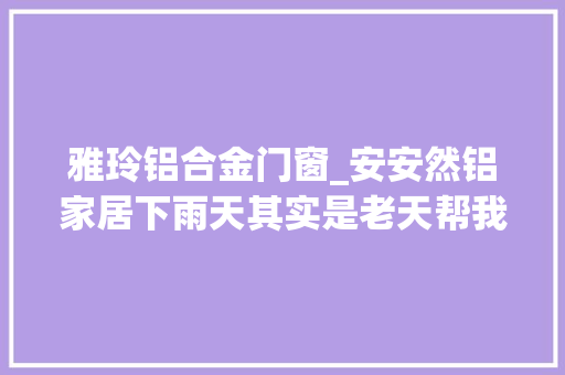 雅玲铝合金门窗_安安然铝家居下雨天其实是老天帮我们筛选顾客