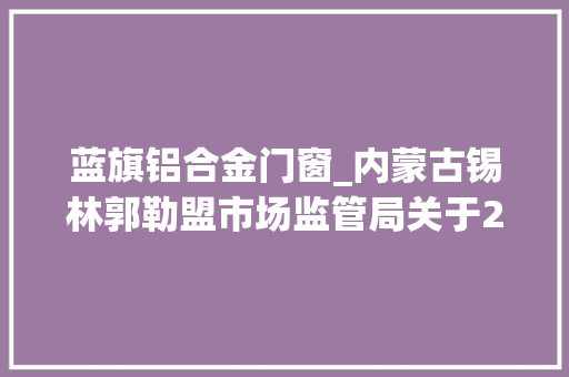 蓝旗铝合金门窗_内蒙古锡林郭勒盟市场监管局关于2024年食物安然监督抽检信息的通知书记2024年第5期