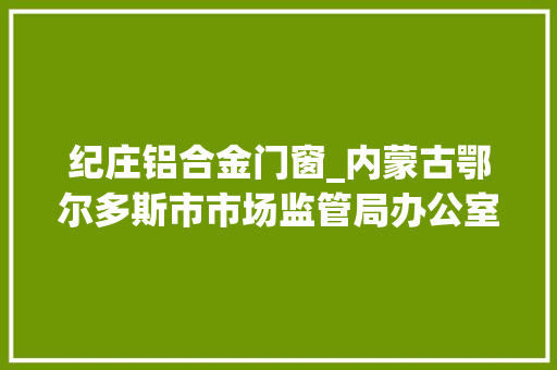 纪庄铝合金门窗_内蒙古鄂尔多斯市市场监管局办公室关于2023年危险化学品等72种产品质量监督抽查情况的传递