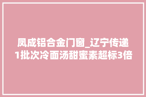 凤成铝合金门窗_辽宁传递1批次冷面汤甜蜜素超标3倍4批次酒类酒精度低于标准
