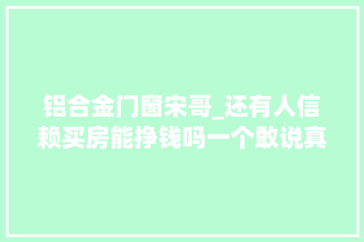 铝合金门窗宋哥_还有人信赖买房能挣钱吗一个敢说真话的房产人