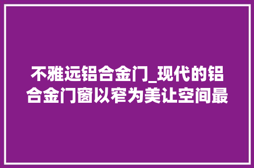 不雅远铝合金门_现代的铝合金门窗以窄为美让空间最大年夜化