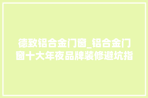 德致铝合金门窗_铝合金门窗十大年夜品牌装修避坑指南