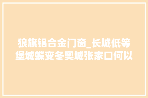 狼旗铝合金门窗_长城低等堡城蝶变冬奥城张家口何以破圈