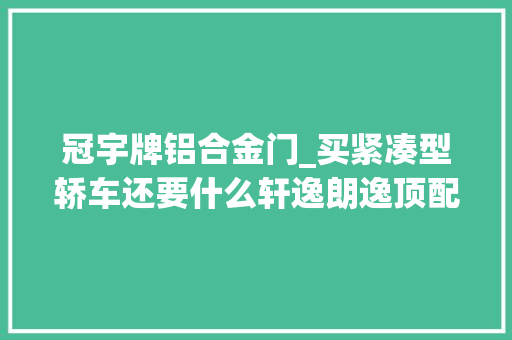 冠宇牌铝合金门_买紧凑型轿车还要什么轩逸朗逸顶配才10万的帝豪L不喷鼻香吗