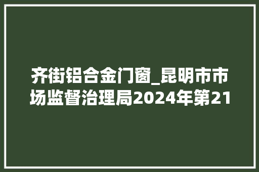齐街铝合金门窗_昆明市市场监督治理局2024年第21期食物安然监督抽检信息通知书记