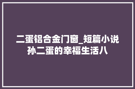 二蛋铝合金门窗_短篇小说孙二蛋的幸福生活八