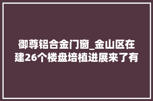 御尊铝合金门窗_金山区在建26个楼盘培植进展来了有你关注的吗