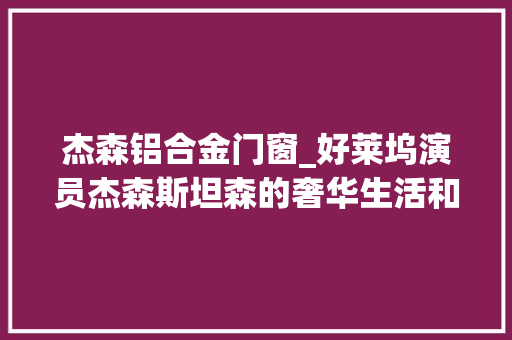 杰森铝合金门窗_好莱坞演员杰森斯坦森的奢华生活和财富揭秘