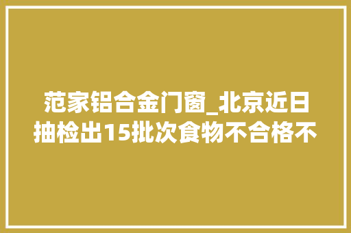 范家铝合金门窗_北京近日抽检出15批次食物不合格不合格样品情况公布