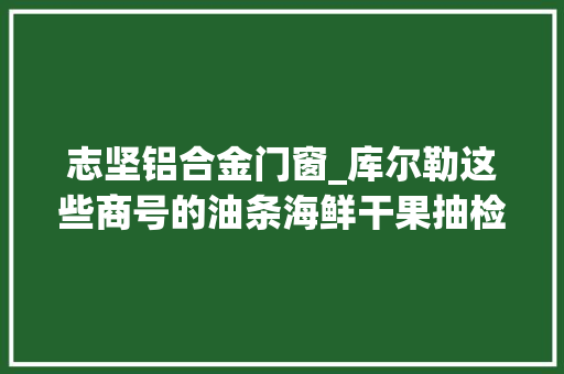 志坚铝合金门窗_库尔勒这些商号的油条海鲜干果抽检不合格