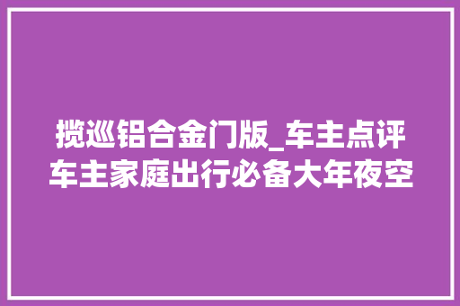 揽巡铝合金门版_车主点评车主家庭出行必备大年夜空间SUV试驾揽巡