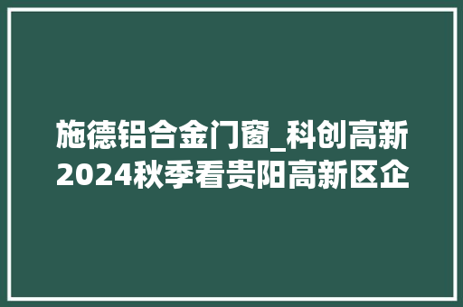 施德铝合金门窗_科创高新2024秋季看贵阳高新区企业亮出科技绝活儿