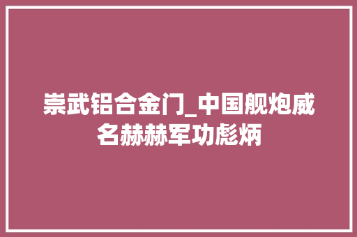 崇武铝合金门_中国舰炮威名赫赫军功彪炳