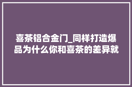 喜茶铝合金门_同样打造爆品为什么你和喜茶的差异就那么大年夜