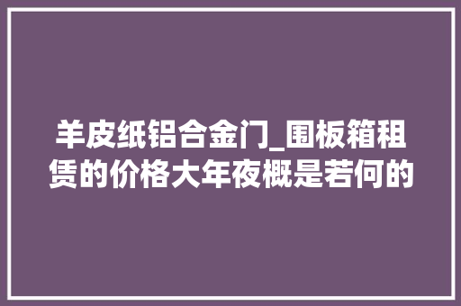 羊皮纸铝合金门_围板箱租赁的价格大年夜概是若何的各类材质的包装都有什么特点