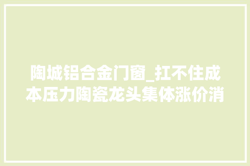 陶城铝合金门窗_扛不住成本压力陶瓷龙头集体涨价消费者包袱会增加若干