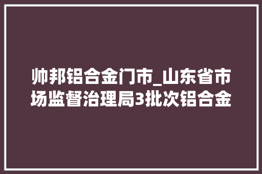 帅邦铝合金门市_山东省市场监督治理局3批次铝合金建筑型材产品不相符相关标准的要求