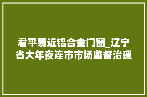 君平易近铝合金门窗_辽宁省大年夜连市市场监督治理局宣告593批次食物安然抽检结果