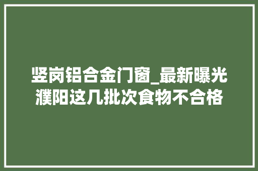 竖岗铝合金门窗_最新曝光濮阳这几批次食物不合格