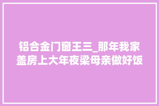铝合金门窗王三_那年我家盖房上大年夜梁母亲做好饭后创造协助的邻居都走了