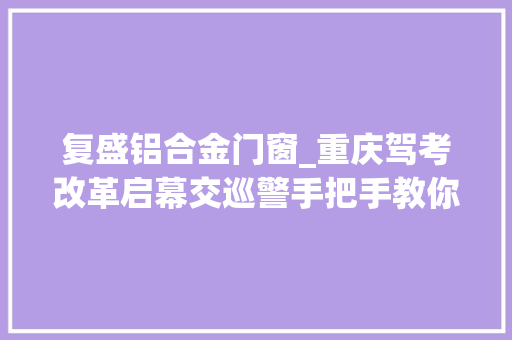 复盛铝合金门窗_重庆驾考改革启幕交巡警手把手教你若何自立约考