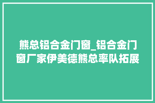 熊总铝合金门窗_铝合金门窗厂家伊美德熊总率队拓展系统门窗新视界