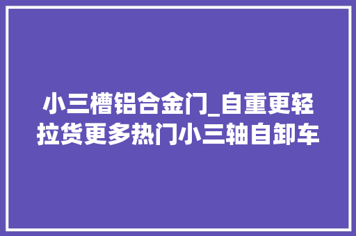 小三槽铝合金门_自重更轻拉货更多热门小三轴自卸车盘点哪款合你胃口