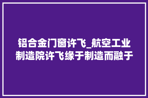 铝合金门窗许飞_航空工业制造院许飞缘于制造而融于制造