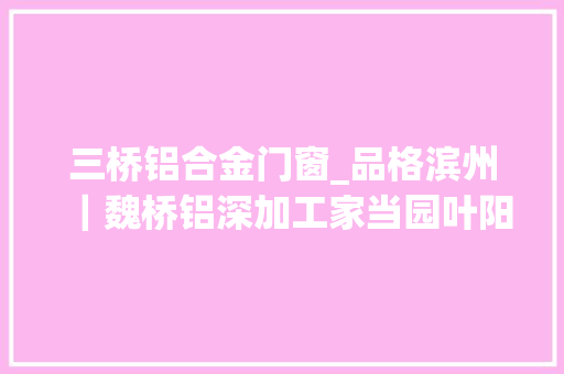 三桥铝合金门窗_品格滨州｜魏桥铝深加工家当园叶阳门窗用鲁班搭接工艺开创阳光房行业革命