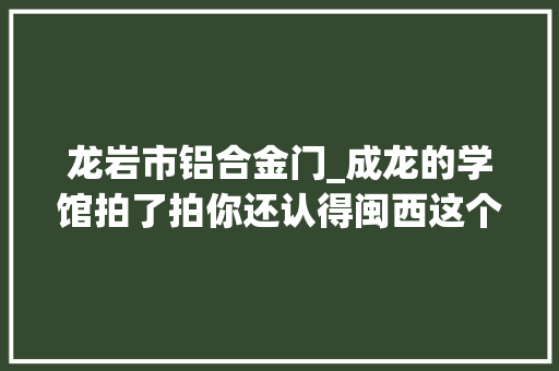 龙岩市铝合金门_成龙的学馆拍了拍你还认得闽西这个悄然巨变的名城吗
