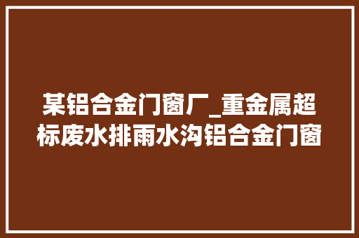 某铝合金门窗厂_重金属超标废水排雨水沟铝合金门窗厂不仅需担刑责还要赔数十万元