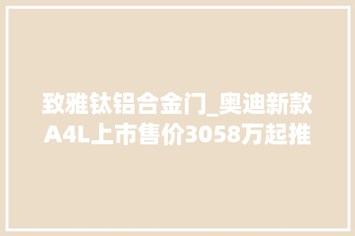致雅钛铝合金门_奥迪新款A4L上市售价3058万起推荐40TFSI豪华动感/致雅型
