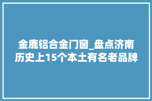 金鹿铝合金门窗_盘点济南历史上15个本土有名老品牌知道7个算你牛