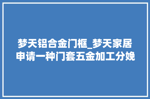 梦天铝合金门框_梦天家居申请一种门套五金加工分娩线及方法专利实现了自动化操作大年夜大年夜削减了人工干预提高了分娩效率