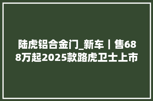 陆虎铝合金门_新车｜售688万起2025款路虎卫士上市标配电吸尾门/新车机等
