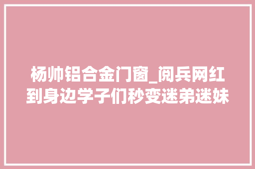 杨帅铝合金门窗_阅兵网红到身边学子们秒变迷弟迷妹