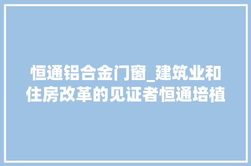恒通铝合金门窗_建筑业和住房改革的见证者恒通培植集团董事长陈有川