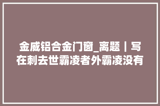 金威铝合金门窗_离题｜写在刺去世霸凌者外霸凌没有消失原形归于沉默