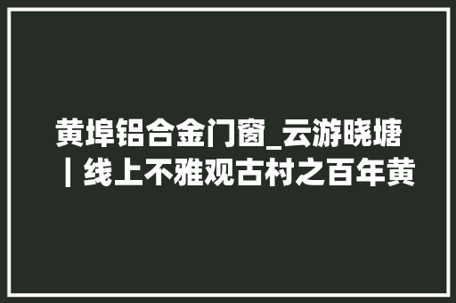 黄埠铝合金门窗_云游晓塘｜线上不雅观古村之百年黄埠