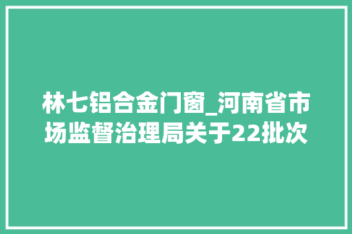 林七铝合金门窗_河南省市场监督治理局关于22批次食物不合格情况的通知布告2024年第25期