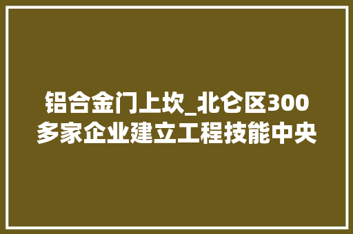 铝合金门上坎_北仑区300多家企业建立工程技能中央