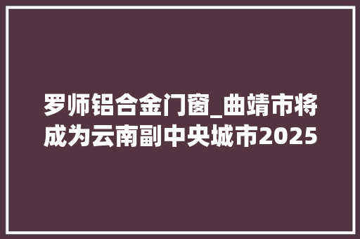 罗师铝合金门窗_曲靖市将成为云南副中央城市2025年基本建成