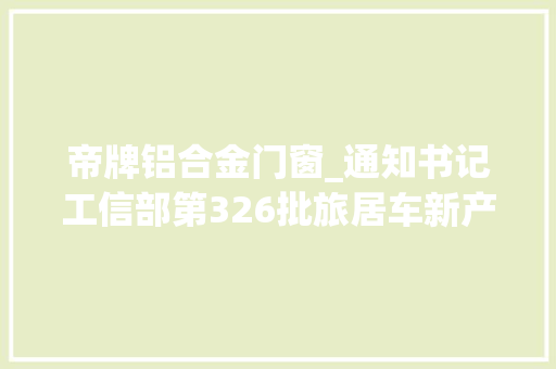 帝牌铝合金门窗_通知书记工信部第326批旅居车新产品公示29个房车厂申报38款房车
