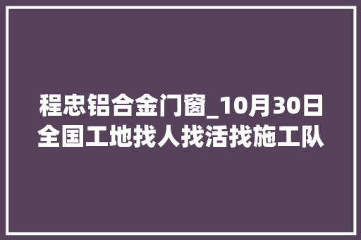 程忠铝合金门窗_10月30日全国工地找人找活找施工队信息汇总