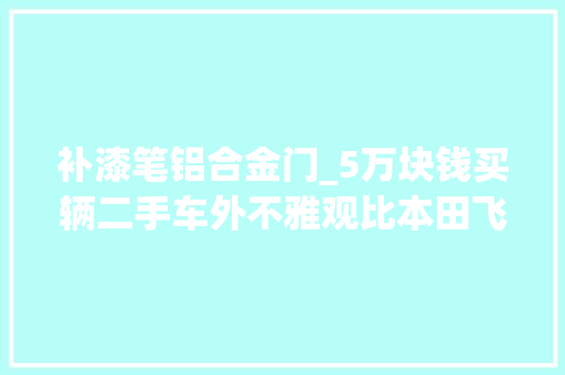 补漆笔铝合金门_5万块钱买辆二手车外不雅观比本田飞度精致关键是品牌还够大年夜