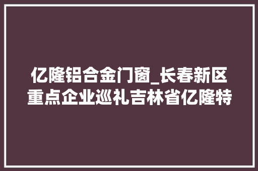 亿隆铝合金门窗_长春新区重点企业巡礼吉林省亿隆特种电缆制造有限公司用前辈技能造优秀产品用专业做事赢行业口碑