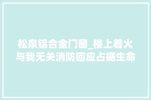 松泉铝合金门窗_楼上着火与我无关消防回应占据生命通道后果严重已经违法