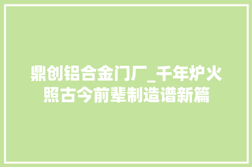 鼎创铝合金门厂_千年炉火照古今前辈制造谱新篇